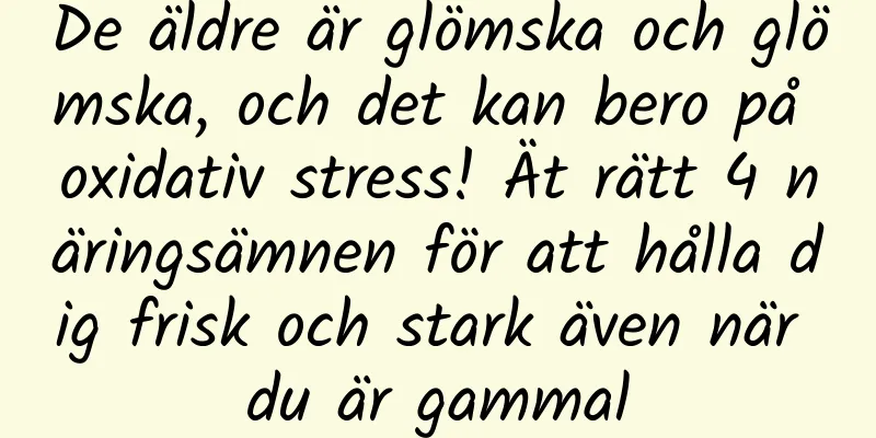 De äldre är glömska och glömska, och det kan bero på oxidativ stress! Ät rätt 4 näringsämnen för att hålla dig frisk och stark även när du är gammal