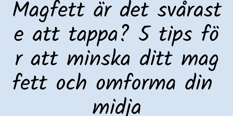 Magfett är det svåraste att tappa? 5 tips för att minska ditt magfett och omforma din midja