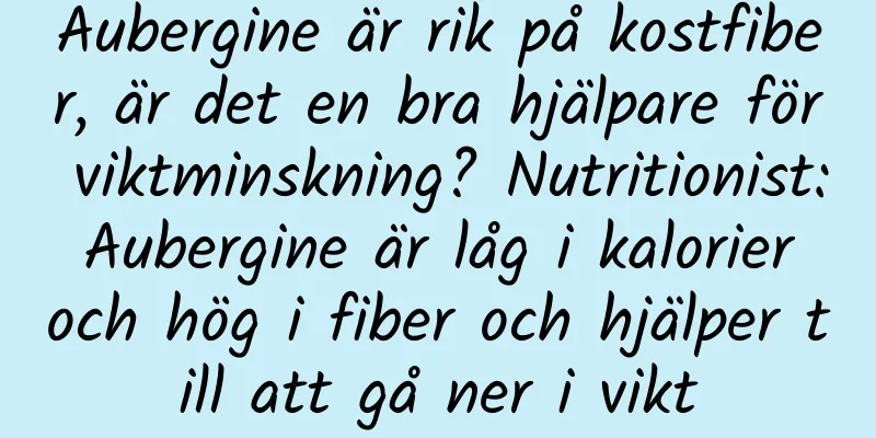 Aubergine är rik på kostfiber, är det en bra hjälpare för viktminskning? Nutritionist: Aubergine är låg i kalorier och hög i fiber och hjälper till att gå ner i vikt