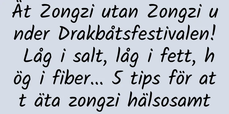 Ät Zongzi utan Zongzi under Drakbåtsfestivalen! Låg i salt, låg i fett, hög i fiber... 5 tips för att äta zongzi hälsosamt