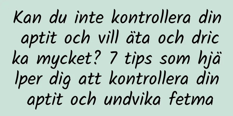 Kan du inte kontrollera din aptit och vill äta och dricka mycket? 7 tips som hjälper dig att kontrollera din aptit och undvika fetma