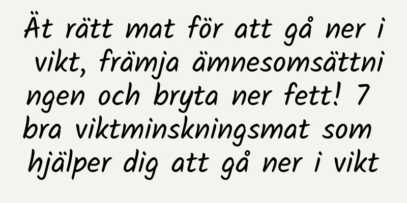 Ät rätt mat för att gå ner i vikt, främja ämnesomsättningen och bryta ner fett! 7 bra viktminskningsmat som hjälper dig att gå ner i vikt