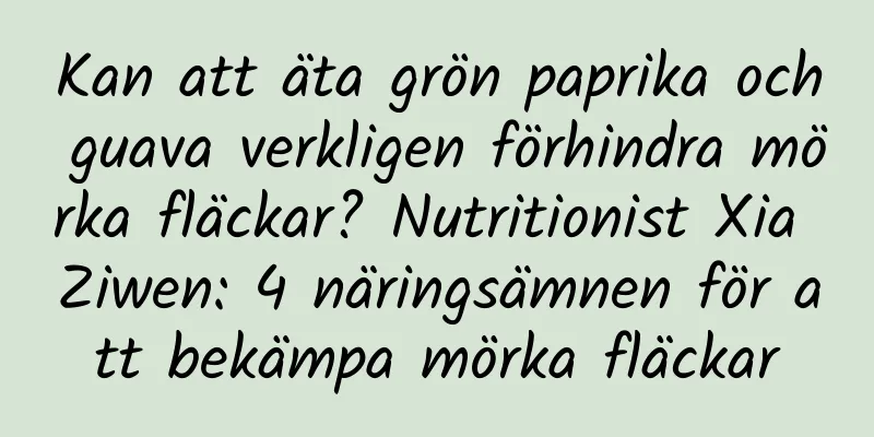 Kan att äta grön paprika och guava verkligen förhindra mörka fläckar? Nutritionist Xia Ziwen: 4 näringsämnen för att bekämpa mörka fläckar