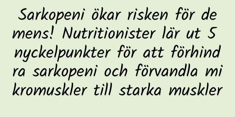 Sarkopeni ökar risken för demens! Nutritionister lär ut 5 nyckelpunkter för att förhindra sarkopeni och förvandla mikromuskler till starka muskler