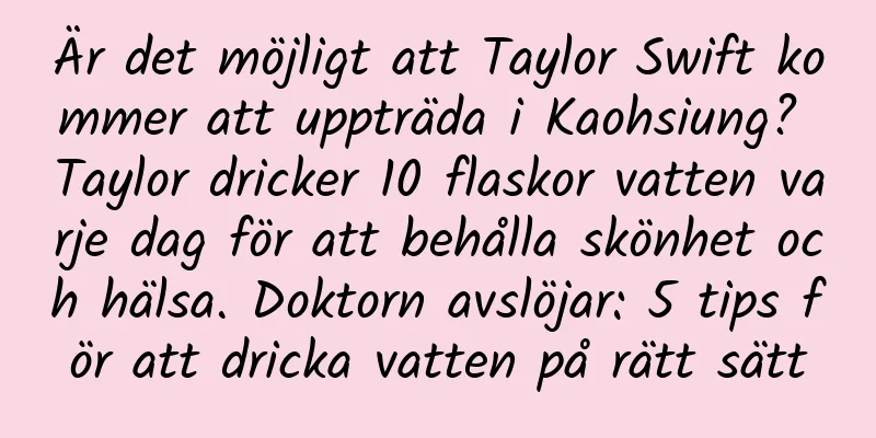 Är det möjligt att Taylor Swift kommer att uppträda i Kaohsiung? Taylor dricker 10 flaskor vatten varje dag för att behålla skönhet och hälsa. Doktorn avslöjar: 5 tips för att dricka vatten på rätt sätt