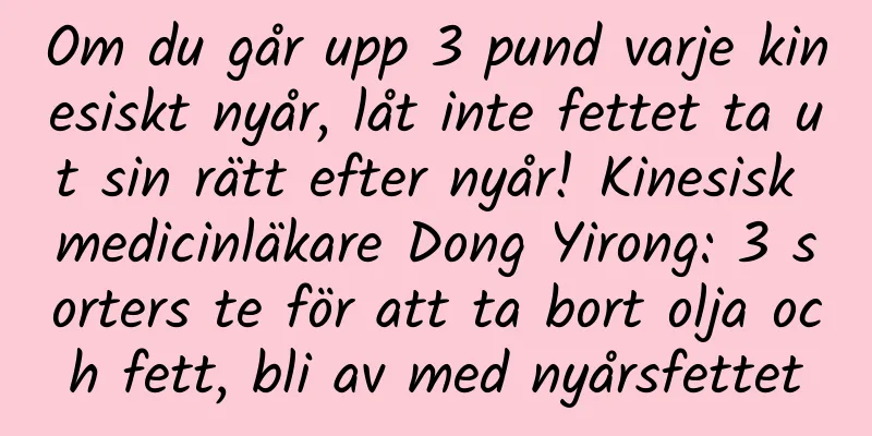 Om du går upp 3 pund varje kinesiskt nyår, låt inte fettet ta ut sin rätt efter nyår! Kinesisk medicinläkare Dong Yirong: 3 sorters te för att ta bort olja och fett, bli av med nyårsfettet