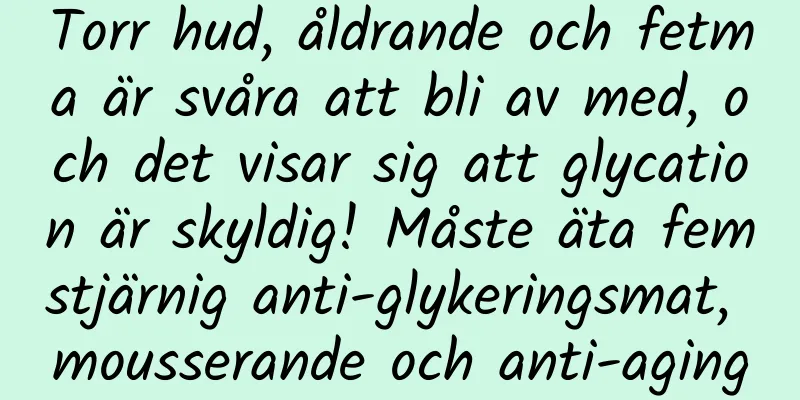 Torr hud, åldrande och fetma är svåra att bli av med, och det visar sig att glycation är skyldig! Måste äta femstjärnig anti-glykeringsmat, mousserande och anti-aging