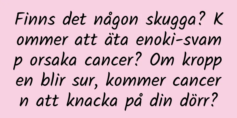 Finns det någon skugga? Kommer att äta enoki-svamp orsaka cancer? Om kroppen blir sur, kommer cancern att knacka på din dörr?