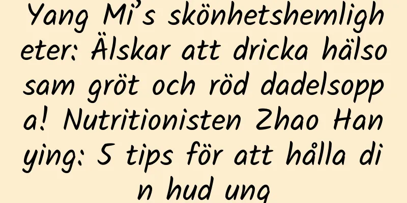 Yang Mi’s skönhetshemligheter: Älskar att dricka hälsosam gröt och röd dadelsoppa! Nutritionisten Zhao Hanying: 5 tips för att hålla din hud ung