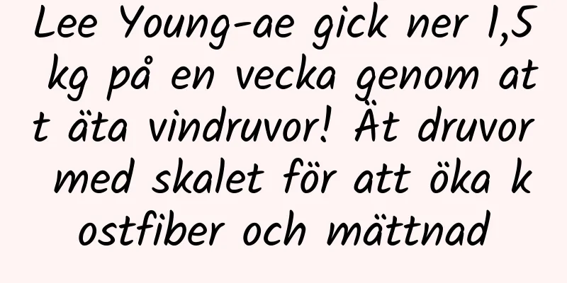 Lee Young-ae gick ner 1,5 kg på en vecka genom att äta vindruvor! Ät druvor med skalet för att öka kostfiber och mättnad
