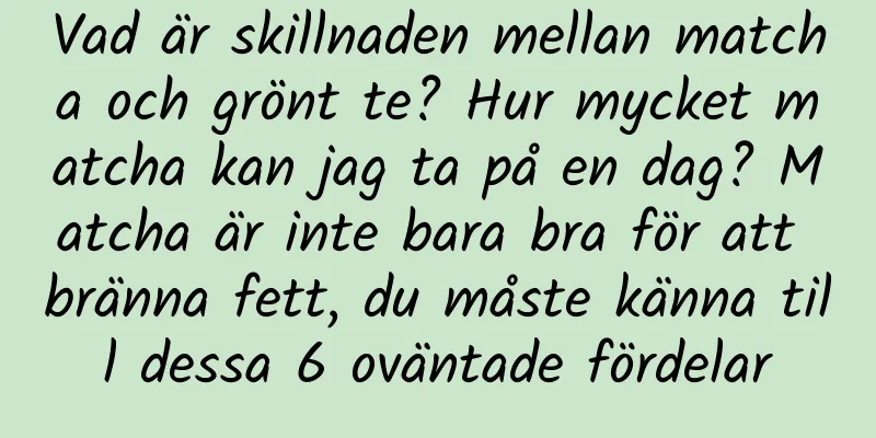 Vad är skillnaden mellan matcha och grönt te? Hur mycket matcha kan jag ta på en dag? Matcha är inte bara bra för att bränna fett, du måste känna till dessa 6 oväntade fördelar
