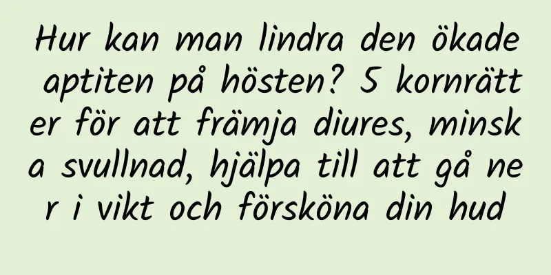 Hur kan man lindra den ökade aptiten på hösten? 5 kornrätter för att främja diures, minska svullnad, hjälpa till att gå ner i vikt och försköna din hud