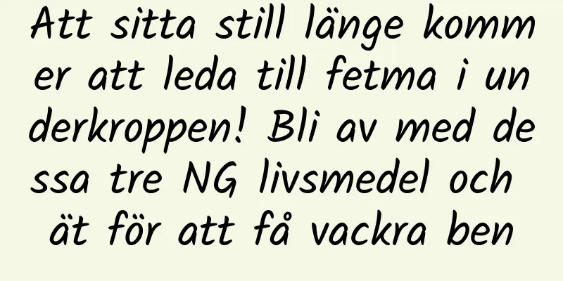 Att sitta still länge kommer att leda till fetma i underkroppen! Bli av med dessa tre NG livsmedel och ät för att få vackra ben