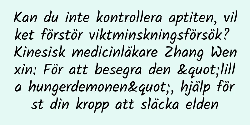 Kan du inte kontrollera aptiten, vilket förstör viktminskningsförsök? Kinesisk medicinläkare Zhang Wenxin: För att besegra den "lilla hungerdemonen", hjälp först din kropp att släcka elden