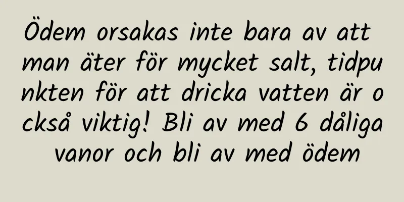 Ödem orsakas inte bara av att man äter för mycket salt, tidpunkten för att dricka vatten är också viktig! Bli av med 6 dåliga vanor och bli av med ödem