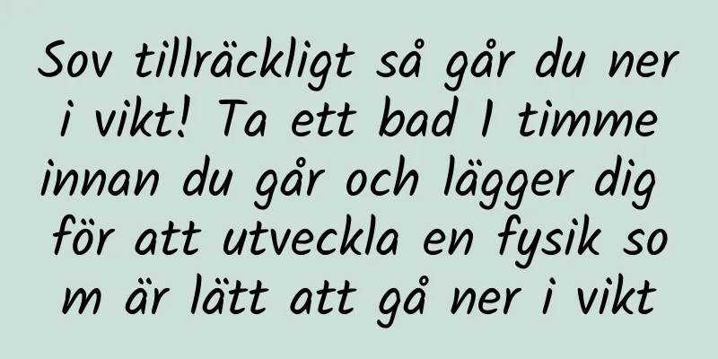 Sov tillräckligt så går du ner i vikt! Ta ett bad 1 timme innan du går och lägger dig för att utveckla en fysik som är lätt att gå ner i vikt