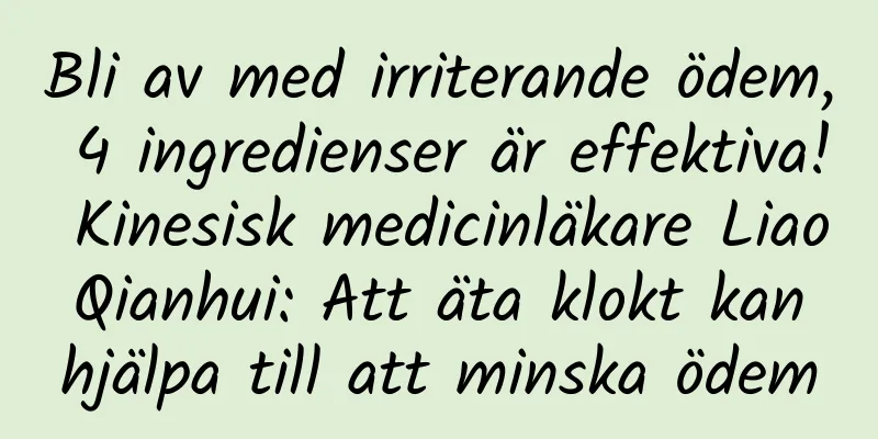 Bli av med irriterande ödem, 4 ingredienser är effektiva! Kinesisk medicinläkare Liao Qianhui: Att äta klokt kan hjälpa till att minska ödem