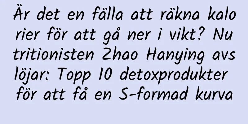 Är det en fälla att räkna kalorier för att gå ner i vikt? Nutritionisten Zhao Hanying avslöjar: Topp 10 detoxprodukter för att få en S-formad kurva