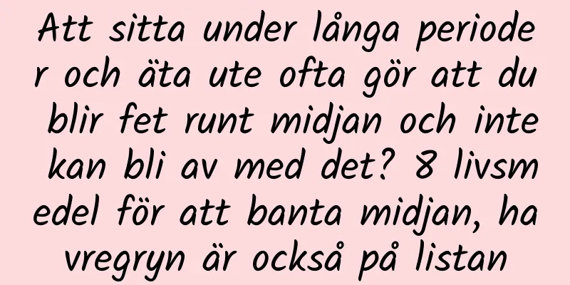 Att sitta under långa perioder och äta ute ofta gör att du blir fet runt midjan och inte kan bli av med det? 8 livsmedel för att banta midjan, havregryn är också på listan