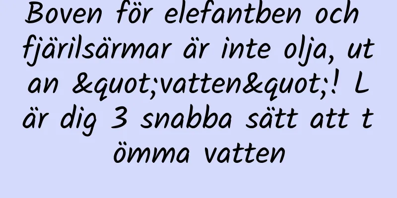 Boven för elefantben och fjärilsärmar är inte olja, utan "vatten"! Lär dig 3 snabba sätt att tömma vatten