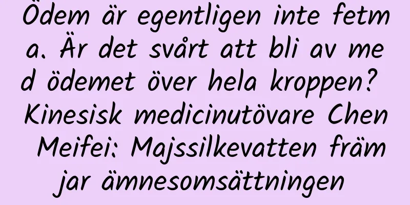 Ödem är egentligen inte fetma. Är det svårt att bli av med ödemet över hela kroppen? Kinesisk medicinutövare Chen Meifei: Majssilkevatten främjar ämnesomsättningen