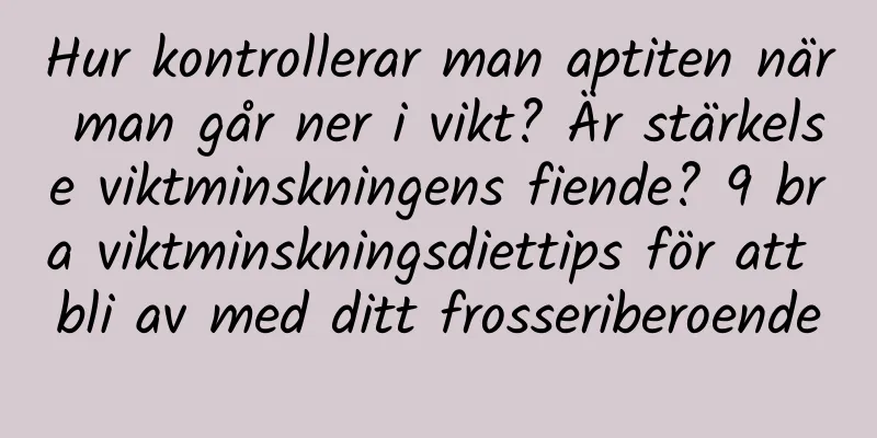 Hur kontrollerar man aptiten när man går ner i vikt? Är stärkelse viktminskningens fiende? 9 bra viktminskningsdiettips för att bli av med ditt frosseriberoende