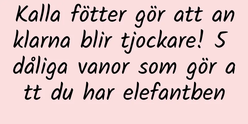 Kalla fötter gör att anklarna blir tjockare! 5 dåliga vanor som gör att du har elefantben