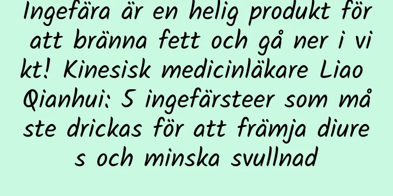 Ingefära är en helig produkt för att bränna fett och gå ner i vikt! Kinesisk medicinläkare Liao Qianhui: 5 ingefärsteer som måste drickas för att främja diures och minska svullnad