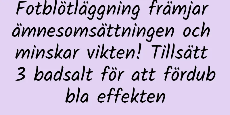 Fotblötläggning främjar ämnesomsättningen och minskar vikten! Tillsätt 3 badsalt för att fördubbla effekten