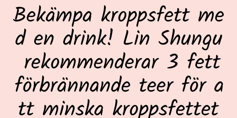 Bekämpa kroppsfett med en drink! Lin Shungu rekommenderar 3 fettförbrännande teer för att minska kroppsfettet