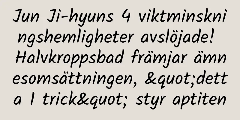Jun Ji-hyuns 4 viktminskningshemligheter avslöjade! Halvkroppsbad främjar ämnesomsättningen, "detta 1 trick" styr aptiten