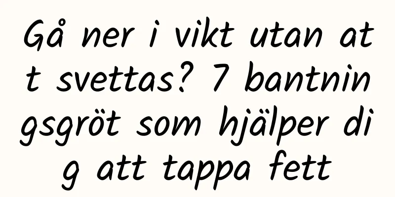 Gå ner i vikt utan att svettas? 7 bantningsgröt som hjälper dig att tappa fett