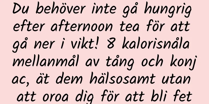 Du behöver inte gå hungrig efter afternoon tea för att gå ner i vikt! 8 kalorisnåla mellanmål av tång och konjac, ät dem hälsosamt utan att oroa dig för att bli fet