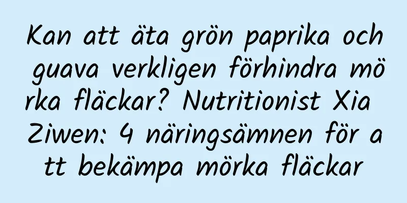Kan att äta grön paprika och guava verkligen förhindra mörka fläckar? Nutritionist Xia Ziwen: 4 näringsämnen för att bekämpa mörka fläckar