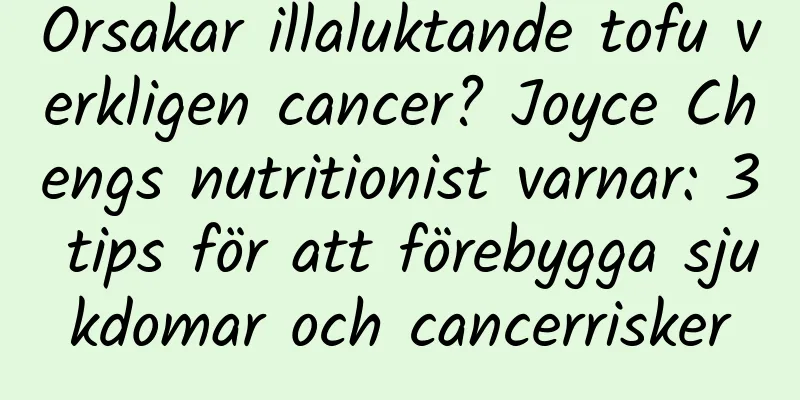 Orsakar illaluktande tofu verkligen cancer? Joyce Chengs nutritionist varnar: 3 tips för att förebygga sjukdomar och cancerrisker