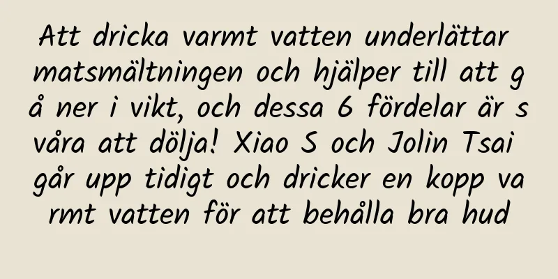 Att dricka varmt vatten underlättar matsmältningen och hjälper till att gå ner i vikt, och dessa 6 fördelar är svåra att dölja! Xiao S och Jolin Tsai går upp tidigt och dricker en kopp varmt vatten för att behålla bra hud