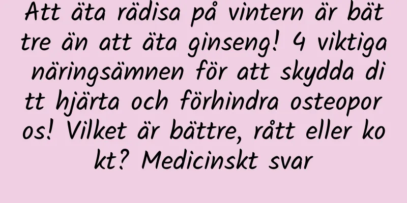 Att äta rädisa på vintern är bättre än att äta ginseng! 4 viktiga näringsämnen för att skydda ditt hjärta och förhindra osteoporos! Vilket är bättre, rått eller kokt? Medicinskt svar
