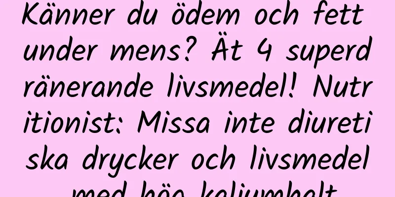 Känner du ödem och fett under mens? Ät 4 superdränerande livsmedel! Nutritionist: Missa inte diuretiska drycker och livsmedel med hög kaliumhalt