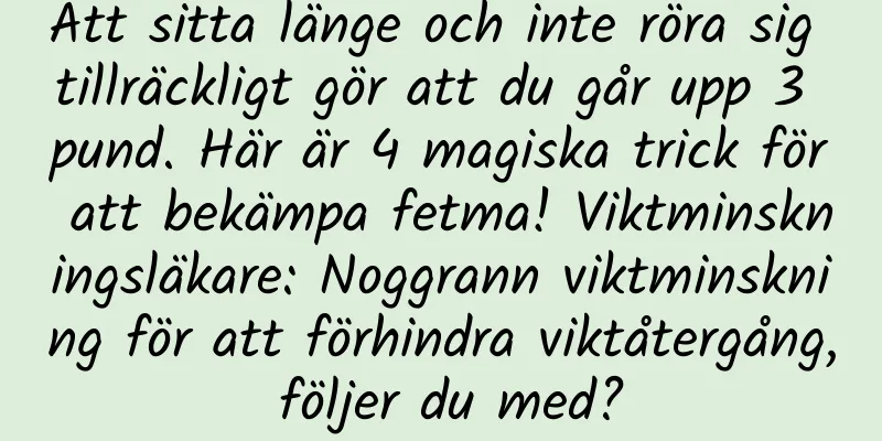 Att sitta länge och inte röra sig tillräckligt gör att du går upp 3 pund. Här är 4 magiska trick för att bekämpa fetma! Viktminskningsläkare: Noggrann viktminskning för att förhindra viktåtergång, följer du med?
