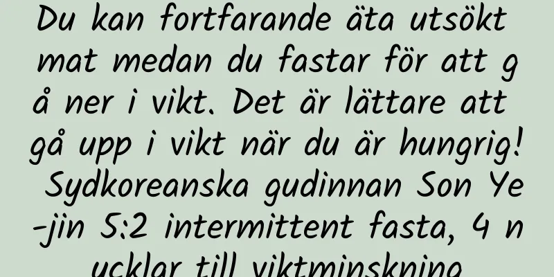 Du kan fortfarande äta utsökt mat medan du fastar för att gå ner i vikt. Det är lättare att gå upp i vikt när du är hungrig! Sydkoreanska gudinnan Son Ye-jin 5:2 intermittent fasta, 4 nycklar till viktminskning