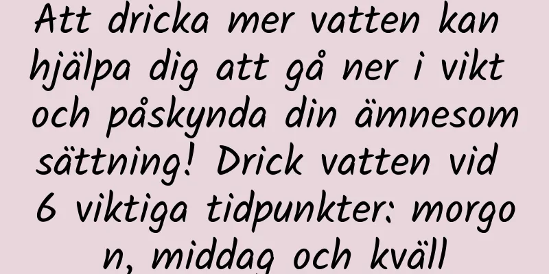 Att dricka mer vatten kan hjälpa dig att gå ner i vikt och påskynda din ämnesomsättning! Drick vatten vid 6 viktiga tidpunkter: morgon, middag och kväll