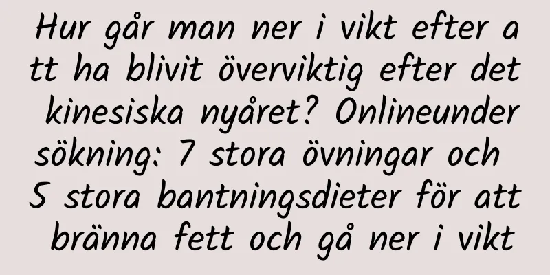 Hur går man ner i vikt efter att ha blivit överviktig efter det kinesiska nyåret? Onlineundersökning: 7 stora övningar och 5 stora bantningsdieter för att bränna fett och gå ner i vikt