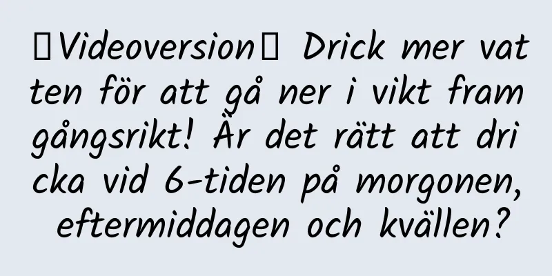【Videoversion】 Drick mer vatten för att gå ner i vikt framgångsrikt! Är det rätt att dricka vid 6-tiden på morgonen, eftermiddagen och kvällen?
