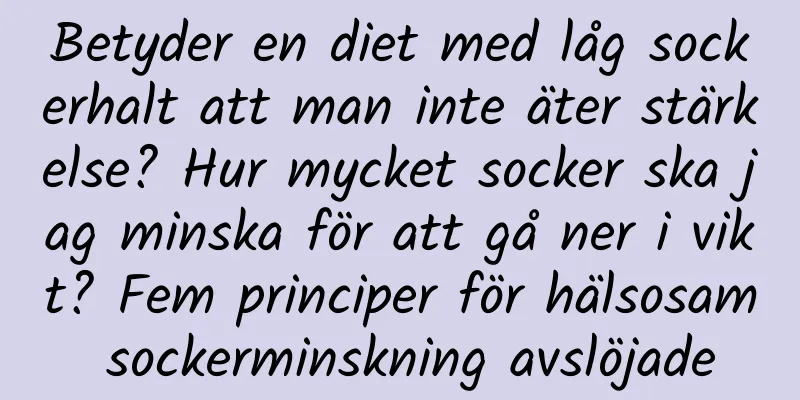 Betyder en diet med låg sockerhalt att man inte äter stärkelse? Hur mycket socker ska jag minska för att gå ner i vikt? Fem principer för hälsosam sockerminskning avslöjade
