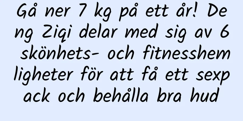 Gå ner 7 kg på ett år! Deng Ziqi delar med sig av 6 skönhets- och fitnesshemligheter för att få ett sexpack och behålla bra hud