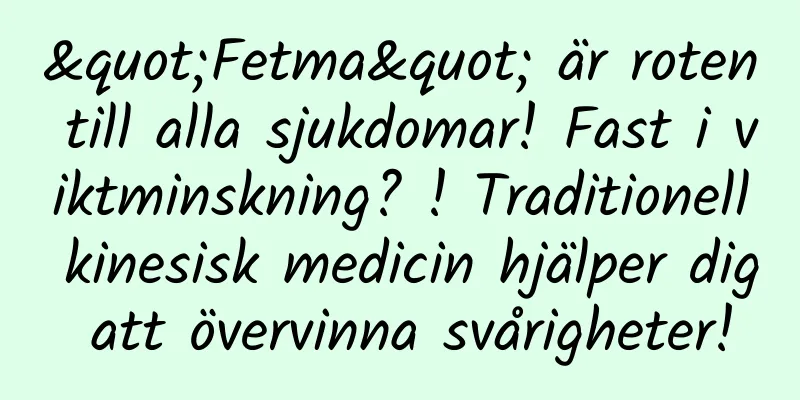 "Fetma" är roten till alla sjukdomar! Fast i viktminskning? ! Traditionell kinesisk medicin hjälper dig att övervinna svårigheter!