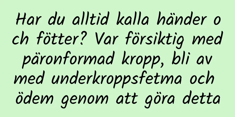 Har du alltid kalla händer och fötter? Var försiktig med päronformad kropp, bli av med underkroppsfetma och ödem genom att göra detta