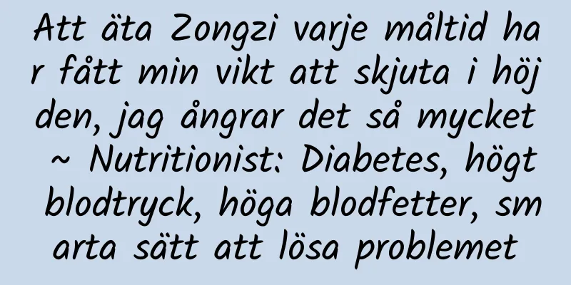 Att äta Zongzi varje måltid har fått min vikt att skjuta i höjden, jag ångrar det så mycket ~ Nutritionist: Diabetes, högt blodtryck, höga blodfetter, smarta sätt att lösa problemet