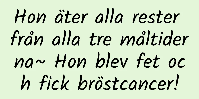 Hon äter alla rester från alla tre måltiderna~ Hon blev fet och fick bröstcancer!