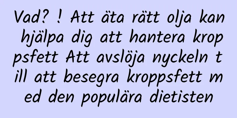 Vad? ! Att äta rätt olja kan hjälpa dig att hantera kroppsfett Att avslöja nyckeln till att besegra kroppsfett med den populära dietisten